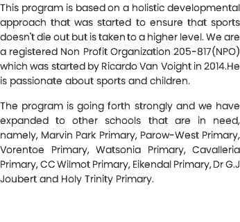 This program is based on a holistic developmental approach that was started to ensure that sports doesn't die out but is taken to a higher level. We are a registered Non Profit Organization 205-817(NPO) which was started by Ricardo Van Voight in 2014.He is passionate about sports and children. The program is going forth strongly and we have expanded to other schools that are in need, namely, Marvin Park Primary, Parow-West Primary, Vorentoe Primary, Watsonia Primary, Cavalleria Primary, CC Wilmot Primary, Eikendal Primary, Dr G.J Joubert and Holy Trinity Primary.