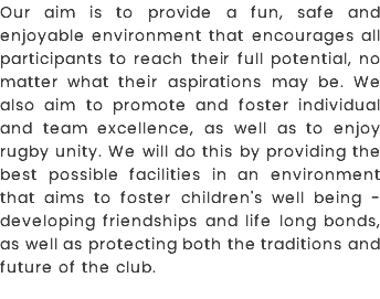 Our aim is to provide a fun, safe and enjoyable environment that encourages all participants to reach their full potential, no matter what their aspirations may be. We also aim to promote and foster individual and team excellence, as well as to enjoy rugby unity. We will do this by providing the best possible facilities in an environment that aims to foster children's well being - developing friendships and life long bonds, as well as protecting both the traditions and future of the club.
