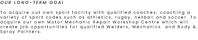 OUR LONG-TERM GOAL To acquire out own sport facility with qualified coaches, coaching a variety of sport codes such as athletics, rugby, netball and soccer. To acquire our own Motor Mechanic Repair Workshop Centre which will create job opportunities for qualified Welders, Mechanics and Body & Spray Painters. 