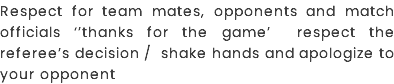 Respect FOR TEAM MATES, OPPONENTS AND MATCH OFFICIALS ‘’THANKS FOR THE GAME’ RESPECT THE REFEREE’S DECISION / SHAKE HANDS AND APOLOGIZE TO YOUR OPPONENT